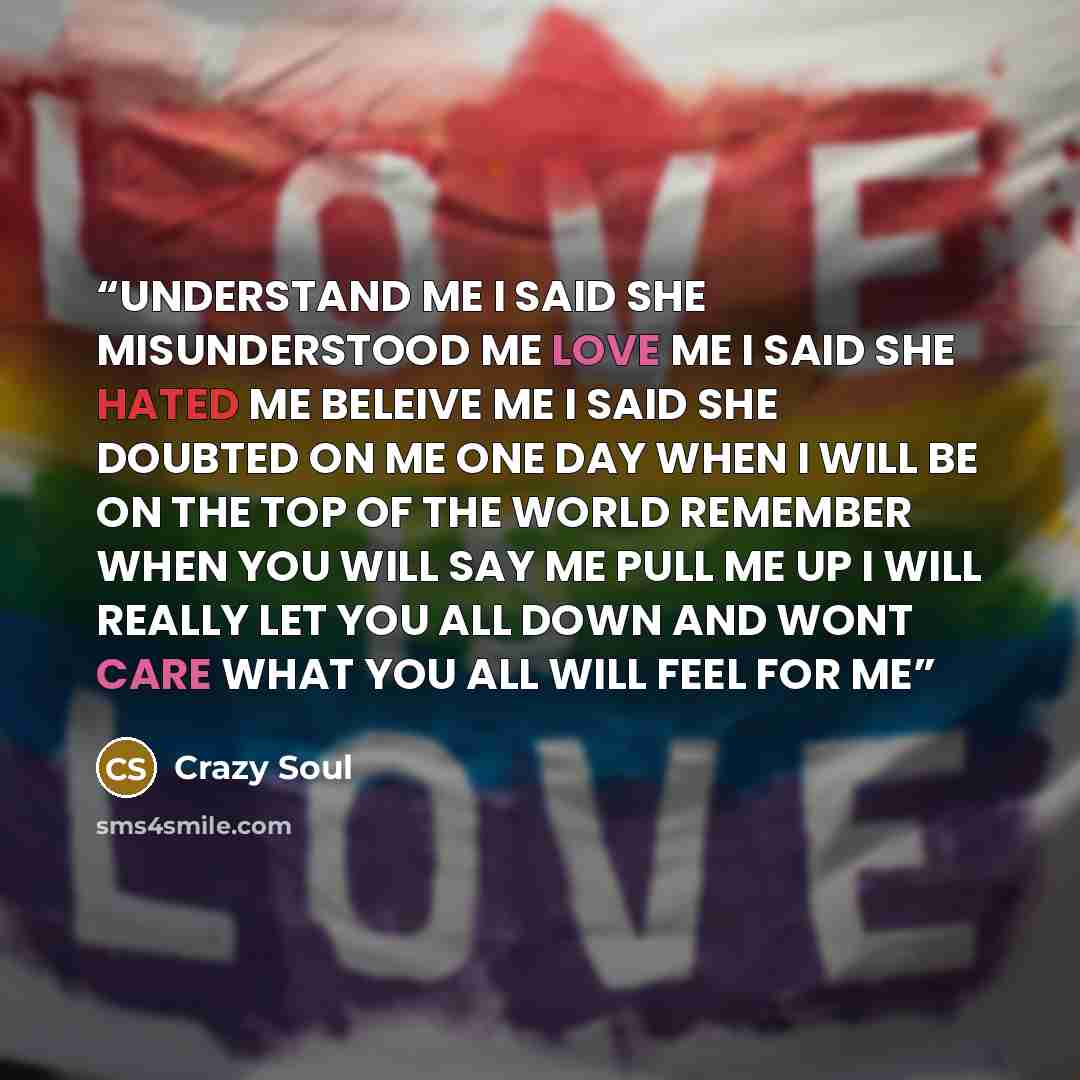 “UNDERSTAND ME I SAID SHE MISUNDERSTOOD ME LOVE ME I SAID SHE HATED ME BELEIVE ME I SAID SHE DOUBTED ON ME ONE DAY WHEN I WILL BE ON THE TOP OF THE WORLD REMEMBER WHEN YOU WILL SAY ME PULL ME UP I WILL REALLY LET YOU ALL DOWN AND WONT CARE WHAT YOU ALL WILL FEEL FOR ME” quote by Crazy Soul