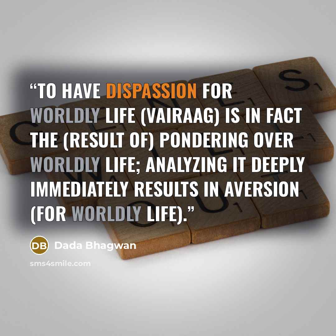 “To have dispassion for worldly life (vairaag) is in fact the (result of) pondering over worldly life; analyzing it deeply immediately results in aversion (for worldly life).” quote by Dada Bhagwan