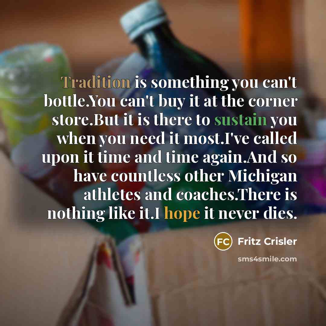 “Tradition is something you can't bottle.You can't buy it at the corner store.But it is there to sustain you when you need it most.I've called upon it time and time again.And so have countless other Michigan athletes and coaches.There is nothing like it.I hope it never dies.” quote by Fritz Crisler