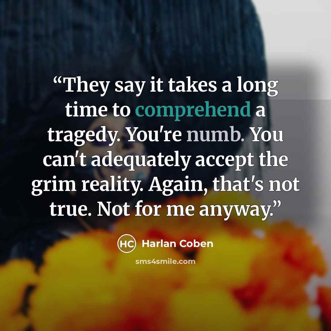 “They say it takes a long time to comprehend a tragedy. You're numb. You can't adequately accept the grim reality. Again, that's not true. Not for me anyway.” quote by Harlan Coben