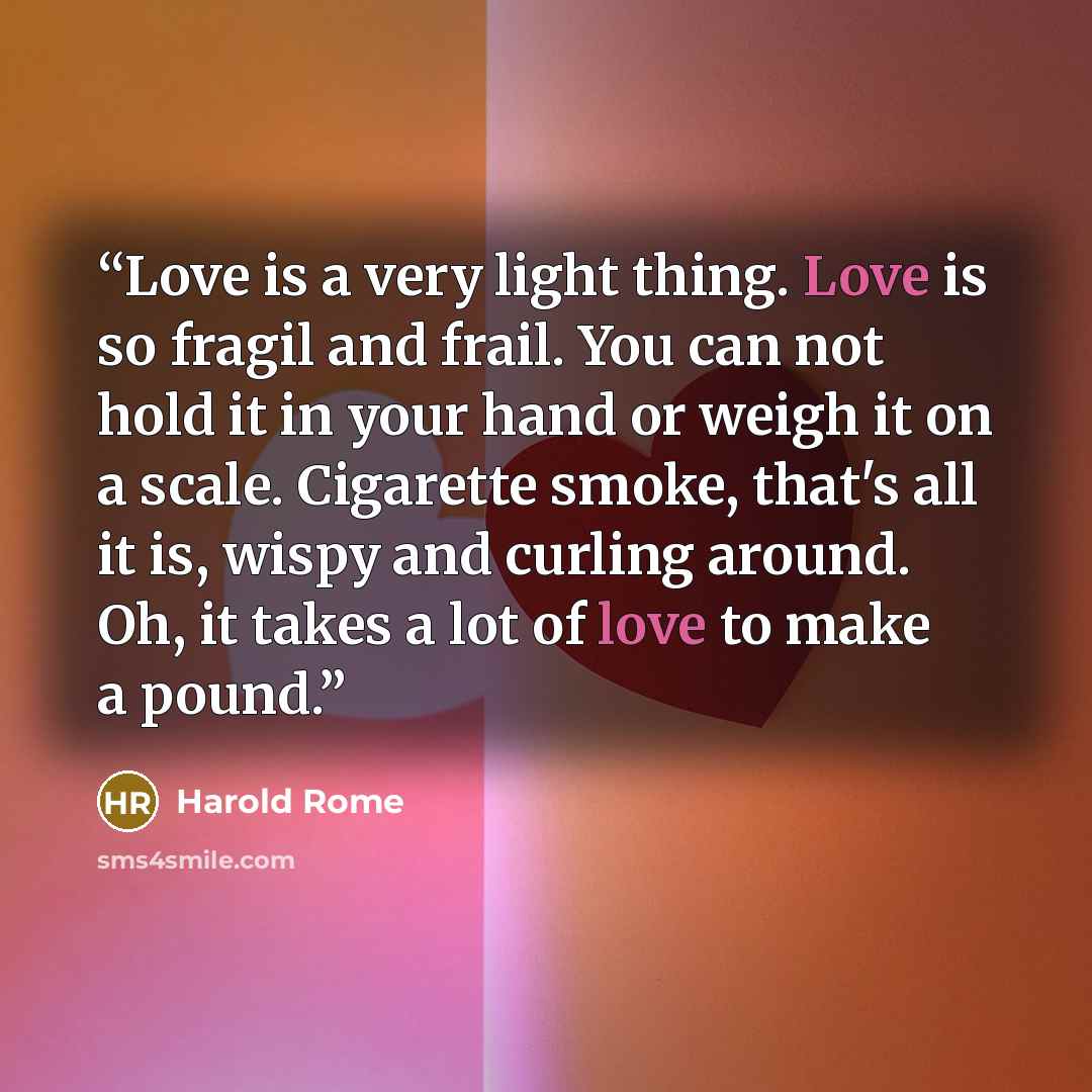 “Love is a very light thing. Love is so fragil and frail. You can not hold it in your hand or weigh it on a scale. Cigarette smoke, that's all it is, wispy and curling around. Oh, it takes a lot of love to make a pound.” quote by Harold Rome