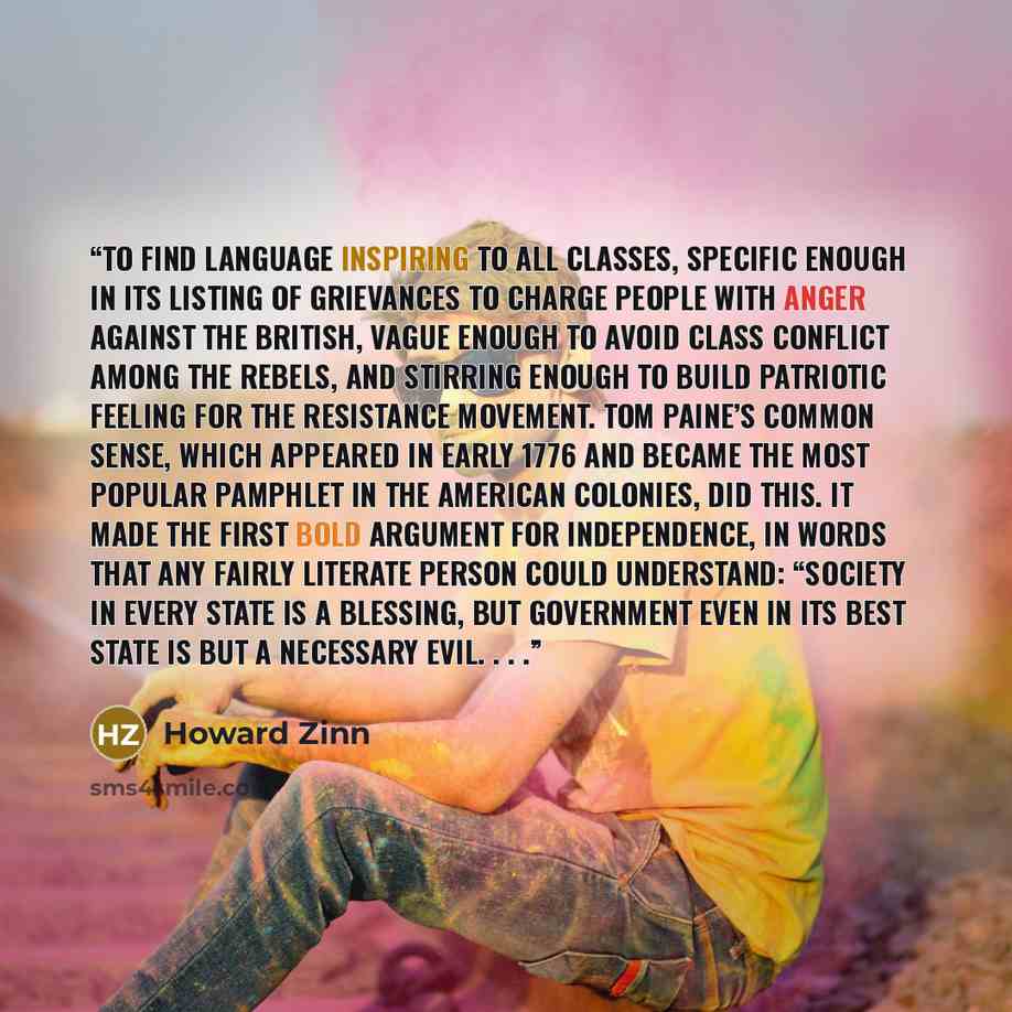 “to find language inspiring to all classes, specific enough in its listing of grievances to charge people with anger against the British, vague enough to avoid class conflict among the rebels, and stirring enough to build patriotic feeling for the resistance movement. Tom Paine’s Common Sense…” quote by Howard Zinn