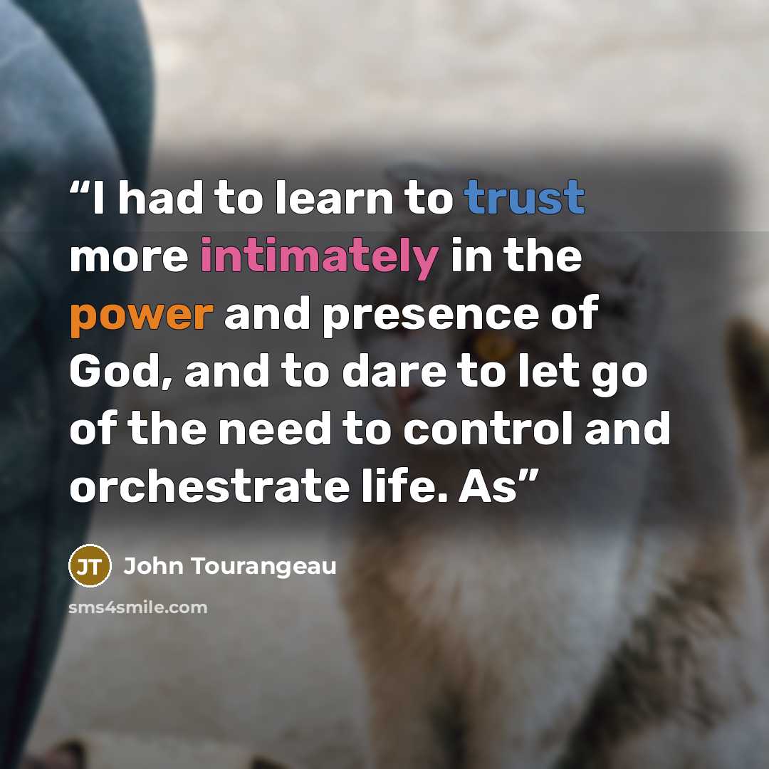 “I had to learn to trust more intimately in the power and presence of God, and to dare to let go of the need to control and orchestrate life. As” quote by John Tourangeau