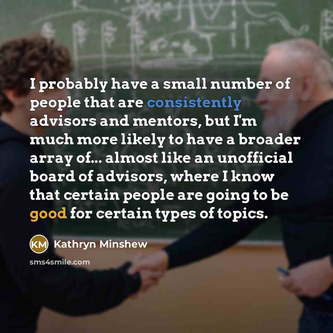 “I probably have a small number of people that are consistently advisors and mentors, but I'm much more likely to have a broader array of... almost like an unofficial board of advisors, where I know that certain people are going to be good for certain types of topics.” quote by Kathryn Minshew