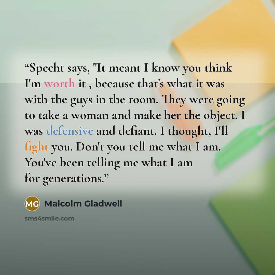 “Specht says, "It meant I know you think I'm worth it , because that's what it was with the guys in the room. They were going to take a woman and make her the object. I was defensive and defiant. I thought, I'll fight you. Don't you tell me what I am. You've been telling me what I am for generations.” quote by Malcolm Gladwell