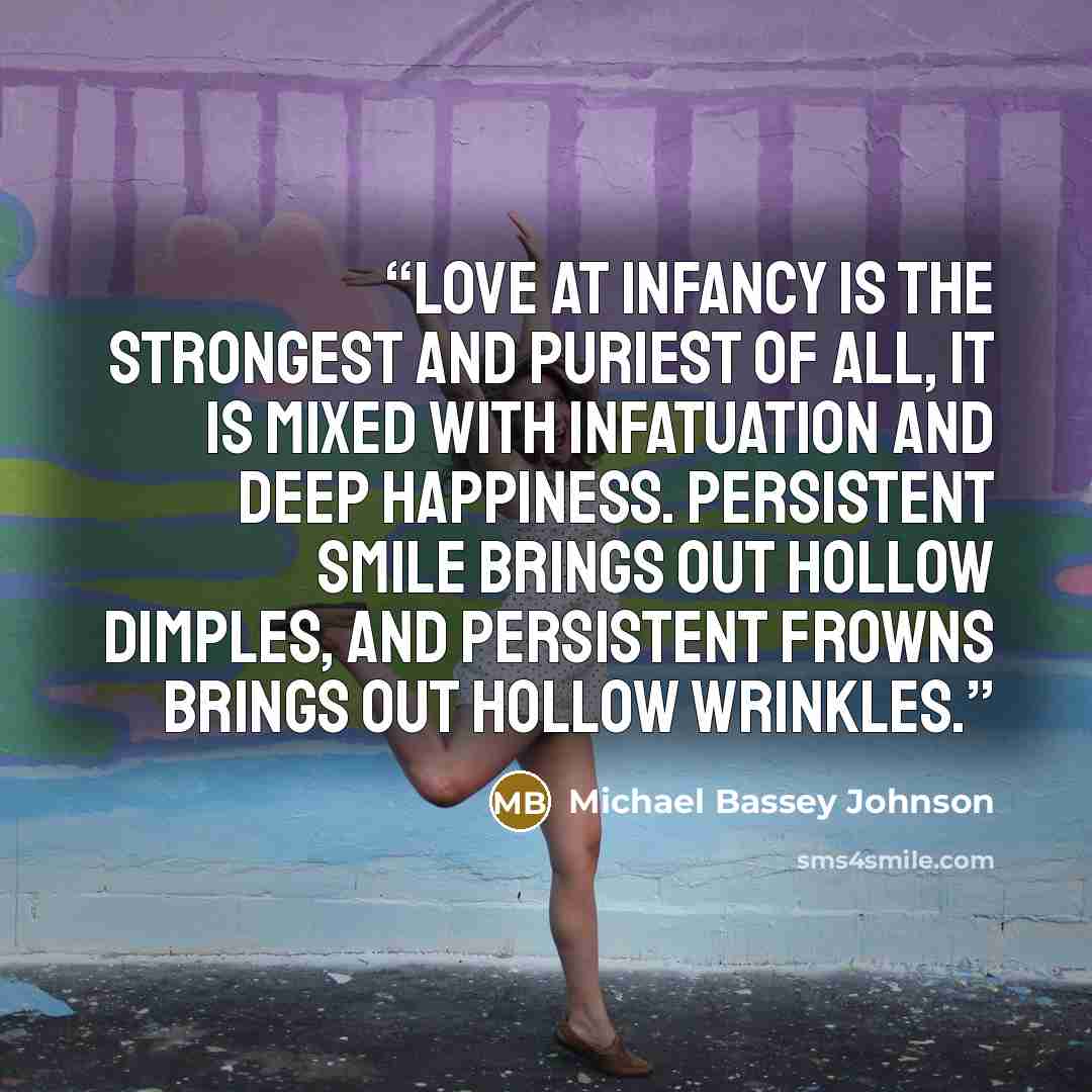 “Love at infancy is the strongest and puriest of all, it is mixed with infatuation and deep happiness. Persistent smile brings out hollow dimples, and persistent frowns brings out hollow wrinkles.” quote by Michael Bassey Johnson