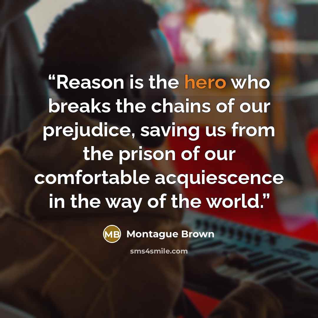 “Reason is the hero who breaks the chains of our prejudice, saving us from the prison of our comfortable acquiescence in the way of the world.” quote by Montague Brown