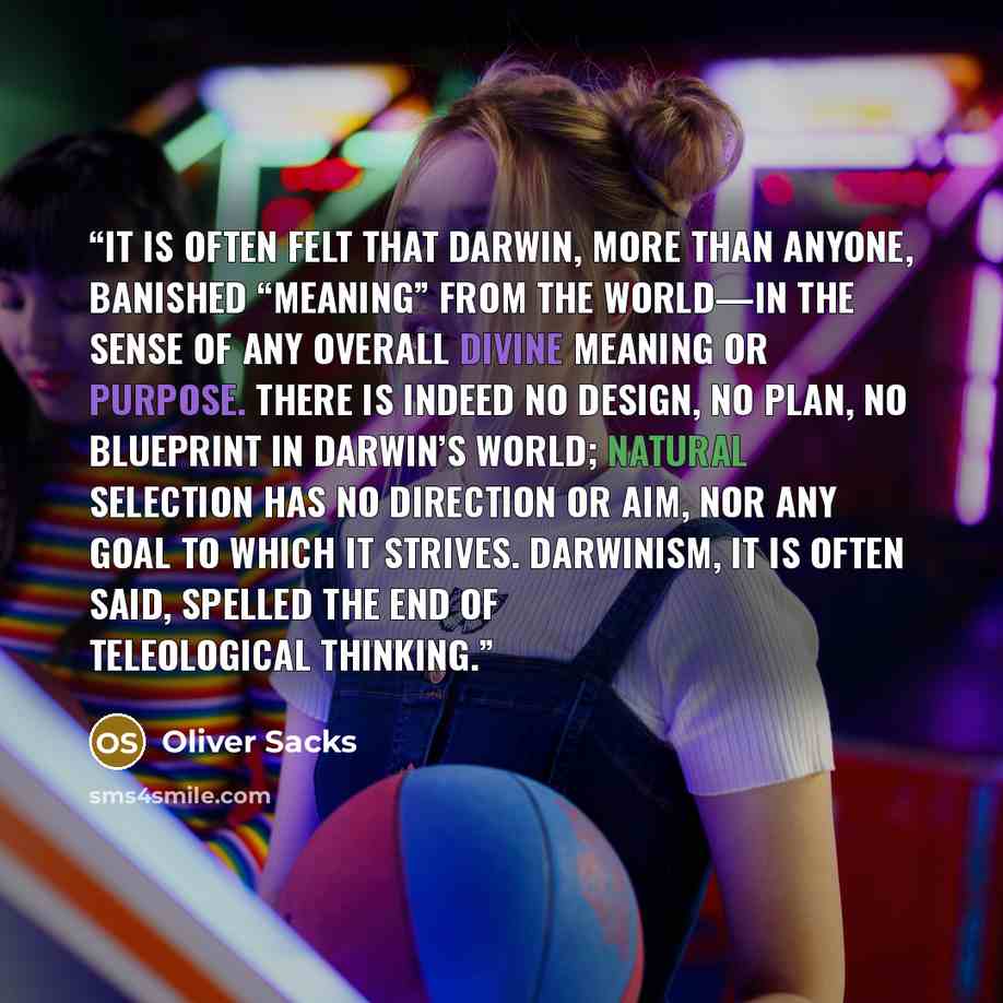 “It is often felt that Darwin, more than anyone, banished “meaning” from the world—in the sense of any overall divine meaning or purpose. There is indeed no design, no plan, no blueprint in Darwin’s world; natural selection has no direction or aim, nor any goal to which it strives. Darwinism, it is…” quote by Oliver Sacks