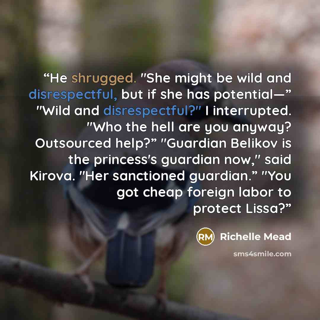 “He shrugged. "She might be wild and disrespectful, but if she has potential—” "Wild and disrespectful?" I interrupted. "Who the hell are you anyway? Outsourced help?” "Guardian Belikov is the princess's guardian now," said Kirova. "Her sanctioned guardian.” "You got cheap foreign labor to protect…” quote by Richelle Mead
