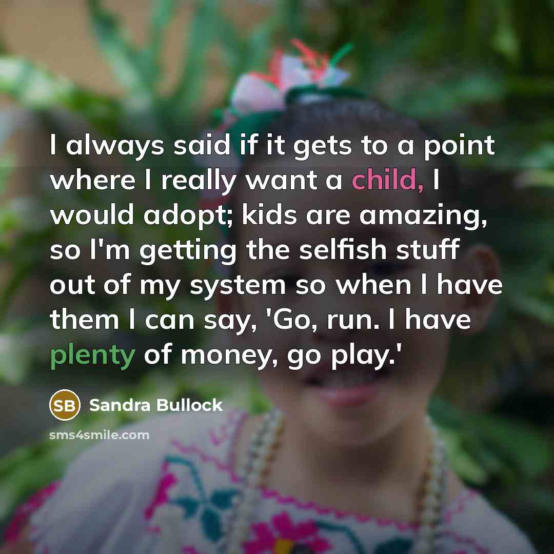 “I always said if it gets to a point where I really want a child, I would adopt; kids are amazing, so I'm getting the selfish stuff out of my system so when I have them I can say, 'Go, run. I have plenty of money, go play.'” quote by Sandra Bullock