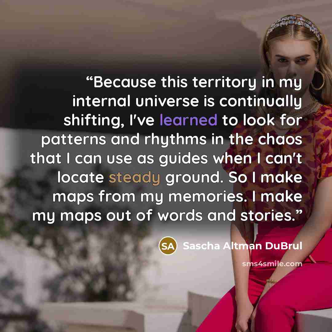 “Because this territory in my internal universe is continually shifting, I've learned to look for patterns and rhythms in the chaos that I can use as guides when I can't locate steady ground. So I make maps from my memories. I make my maps out of words and stories.” quote by Sascha Altman DuBrul