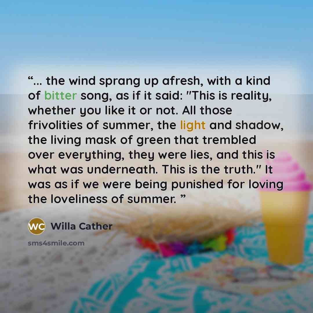 “... the wind sprang up afresh, with a kind of bitter song, as if it said: "This is reality, whether you like it or not. All those frivolities of summer, the light and shadow, the living mask of green that trembled over everything, they were lies, and this is what was underneath. This is the…” quote by Willa Cather
