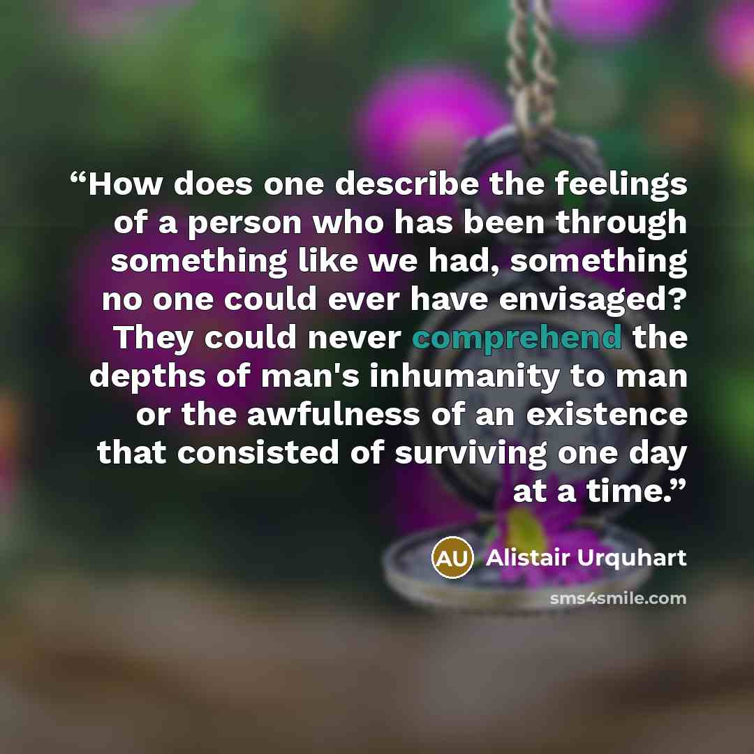 “How does one describe the feelings of a person who has been through something like we had, something no one could ever have envisaged? They could never comprehend the depths of man's inhumanity to man or the awfulness of an existence that consisted of surviving one day at a time.” quote by Alistair Urquhart