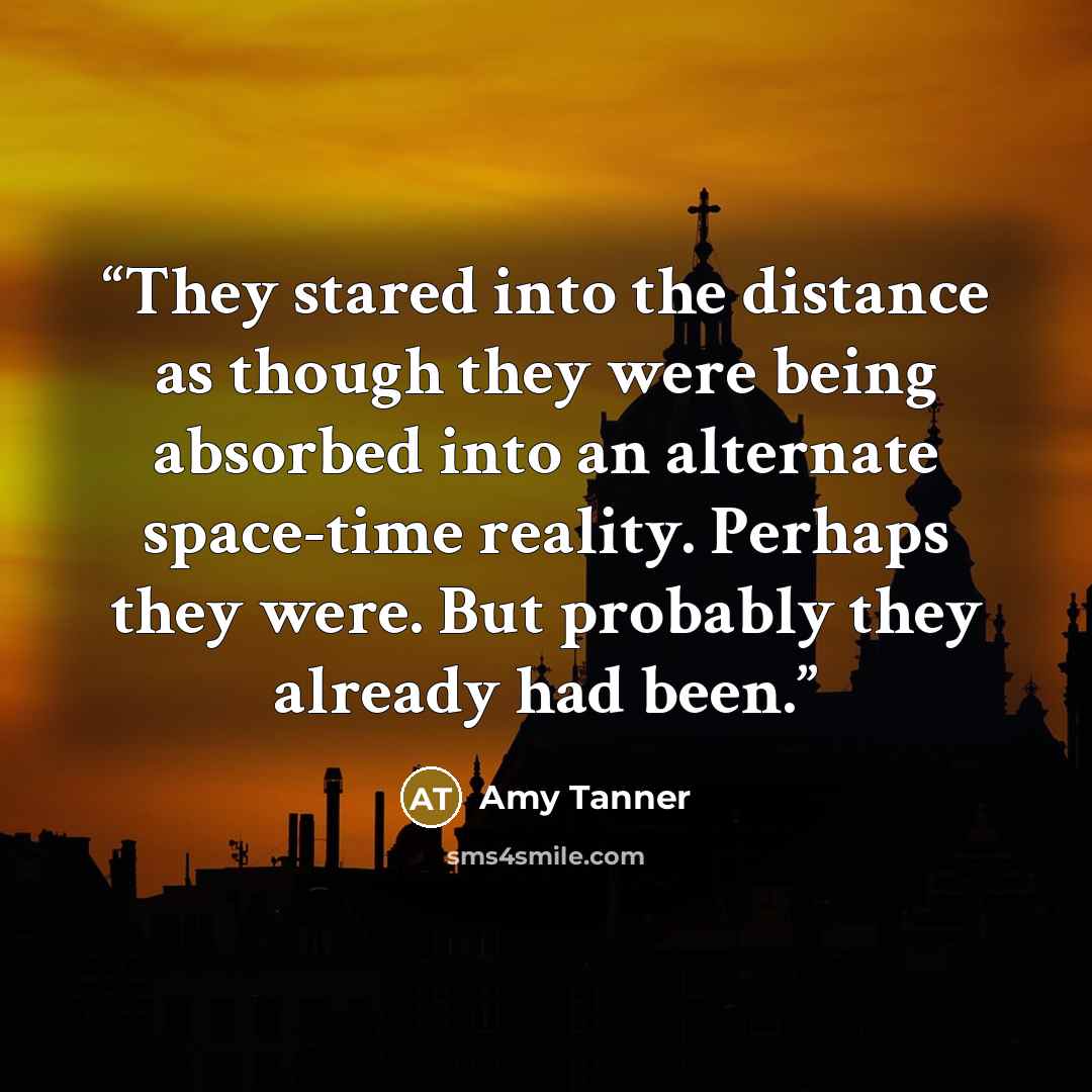 “They stared into the distance as though they were being absorbed into an alternate space-time reality. Perhaps they were. But probably they already had been.” quote by Amy Tanner