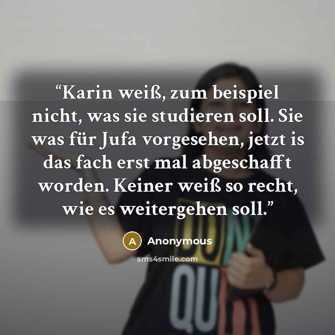 “Karin weiß, zum beispiel nicht, was sie studieren soll. Sie was für Jufa vorgesehen, jetzt is das fach erst mal abgeschafft worden. Keiner weiß so recht, wie es weitergehen soll.” quote by Anonymous
