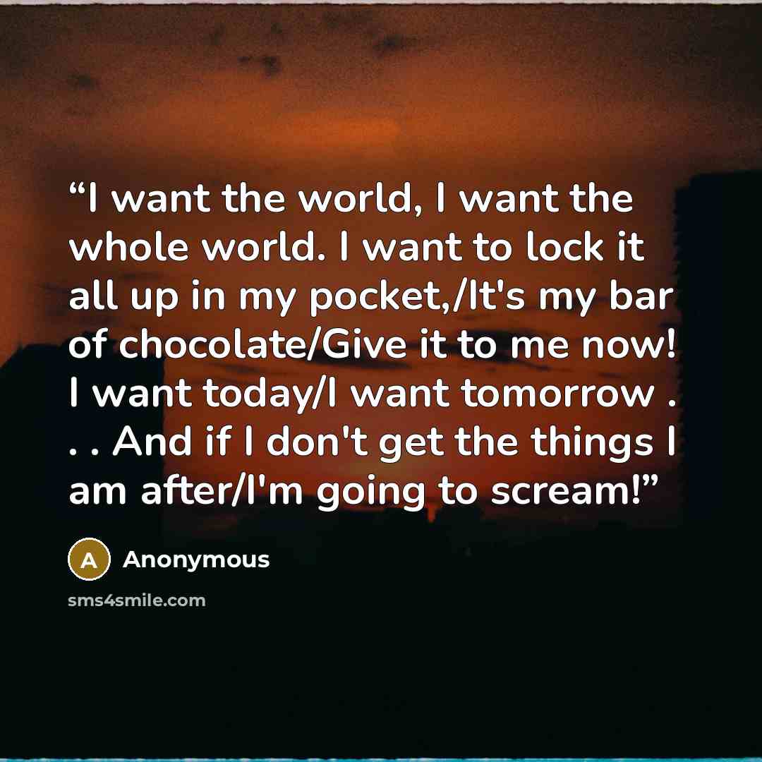 “I want the world, I want the whole world. I want to lock it all up in my pocket,/It's my bar of chocolate/Give it to me now! I want today/I want tomorrow . . . And if I don't get the things I am after/I'm going to scream!” quote by Anonymous