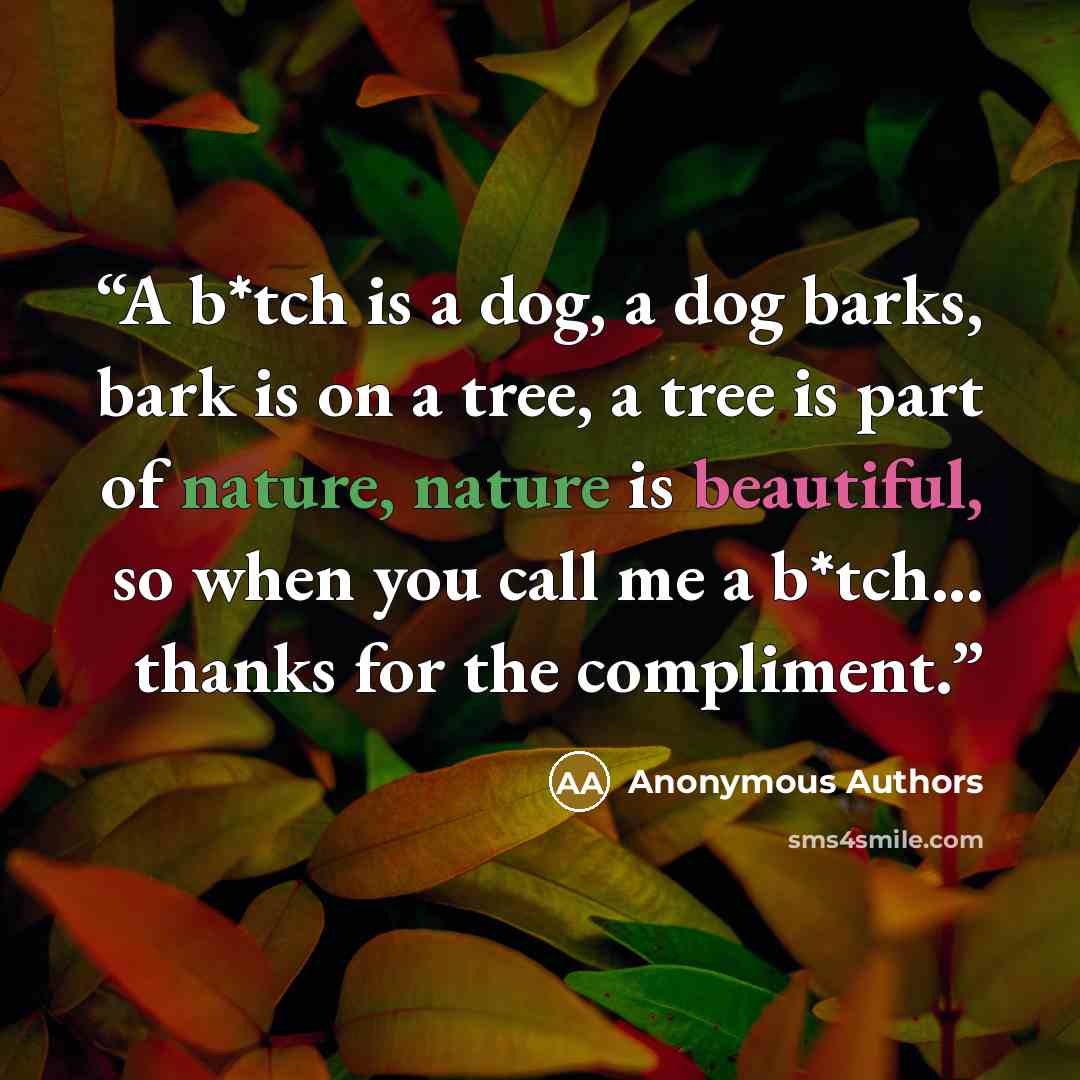 “A b*tch is a dog, a dog barks, bark is on a tree, a tree is part of nature, nature is beautiful, so when you call me a b*tch... thanks for the compliment.” quote by Anonymous Authors