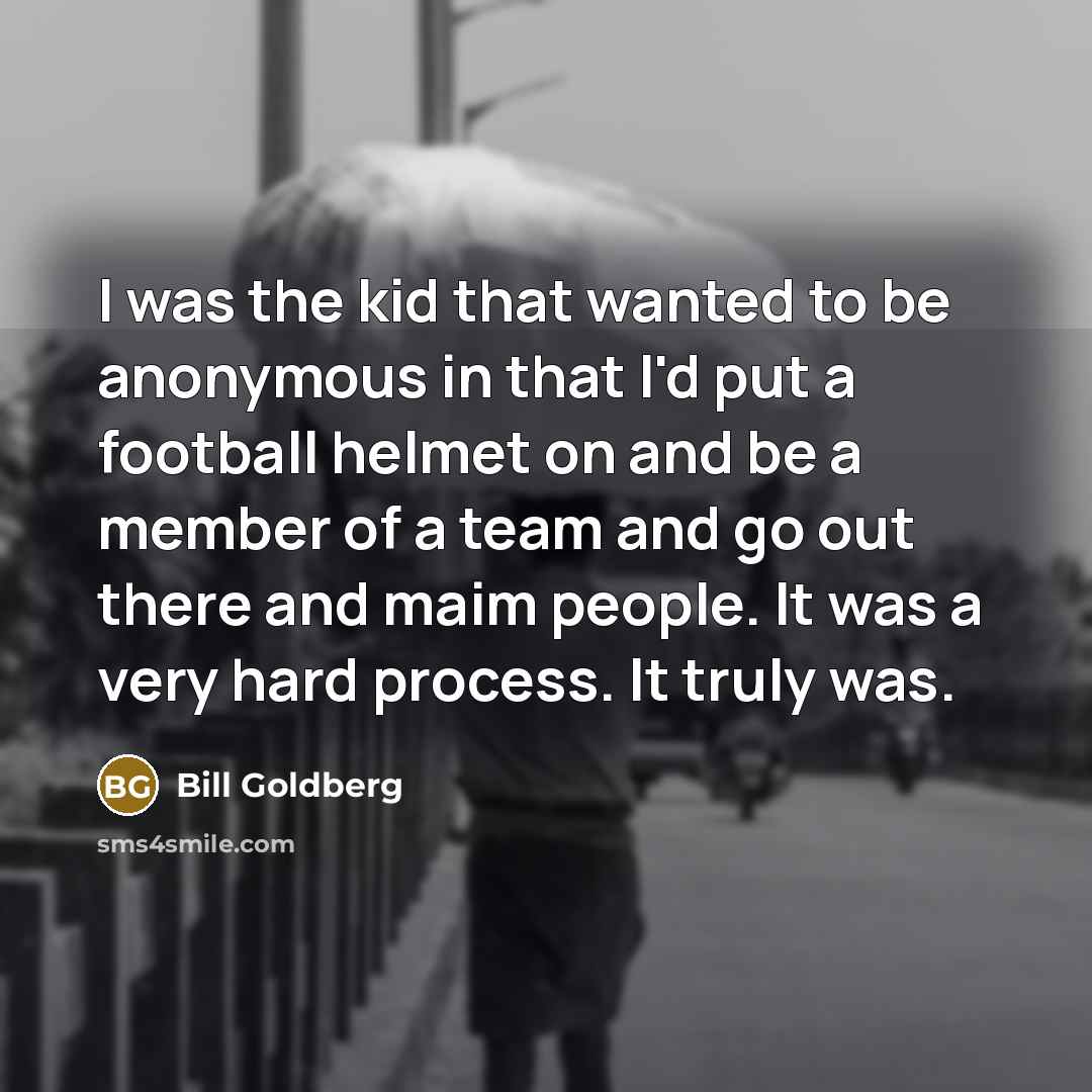 “I was the kid that wanted to be anonymous in that I'd put a football helmet on and be a member of a team and go out there and maim people. It was a very hard process. It truly was.” quote by Bill Goldberg