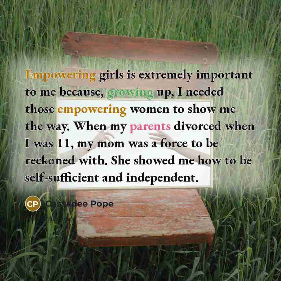 “Empowering girls is extremely important to me because, growing up, I needed those empowering women to show me the way. When my parents divorced when I was 11, my mom was a force to be reckoned with. She showed me how to be self-sufficient and independent.” quote by Cassadee Pope