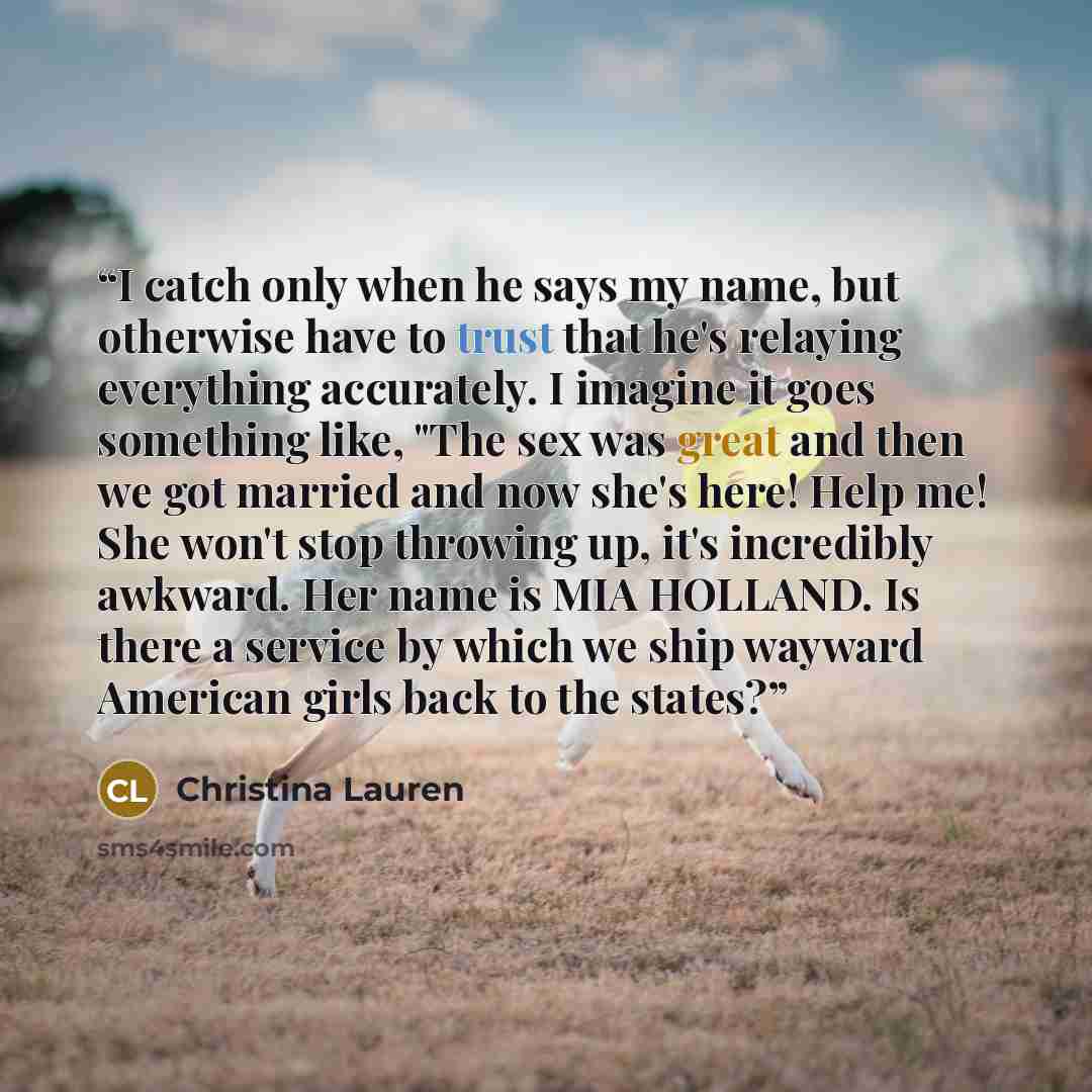 “I catch only when he says my name, but otherwise have to trust that he's relaying everything accurately. I imagine it goes something like, "The sex was great and then we got married and now she's here! Help me! She won't stop throwing up, it's incredibly awkward. Her name is MIA HOLLAND. Is there…” quote by Christina Lauren
