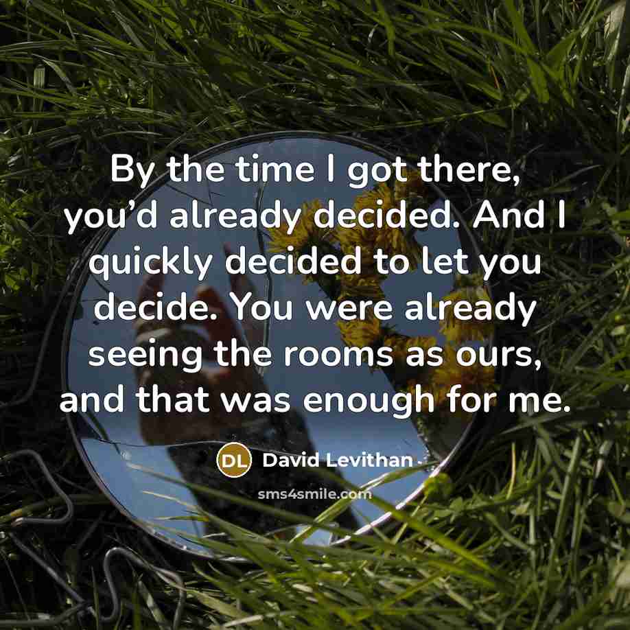 “By the time I got there, you’d already decided. And I quickly decided to let you decide. You were already seeing the rooms as ours, and that was enough for me.” quote by David Levithan