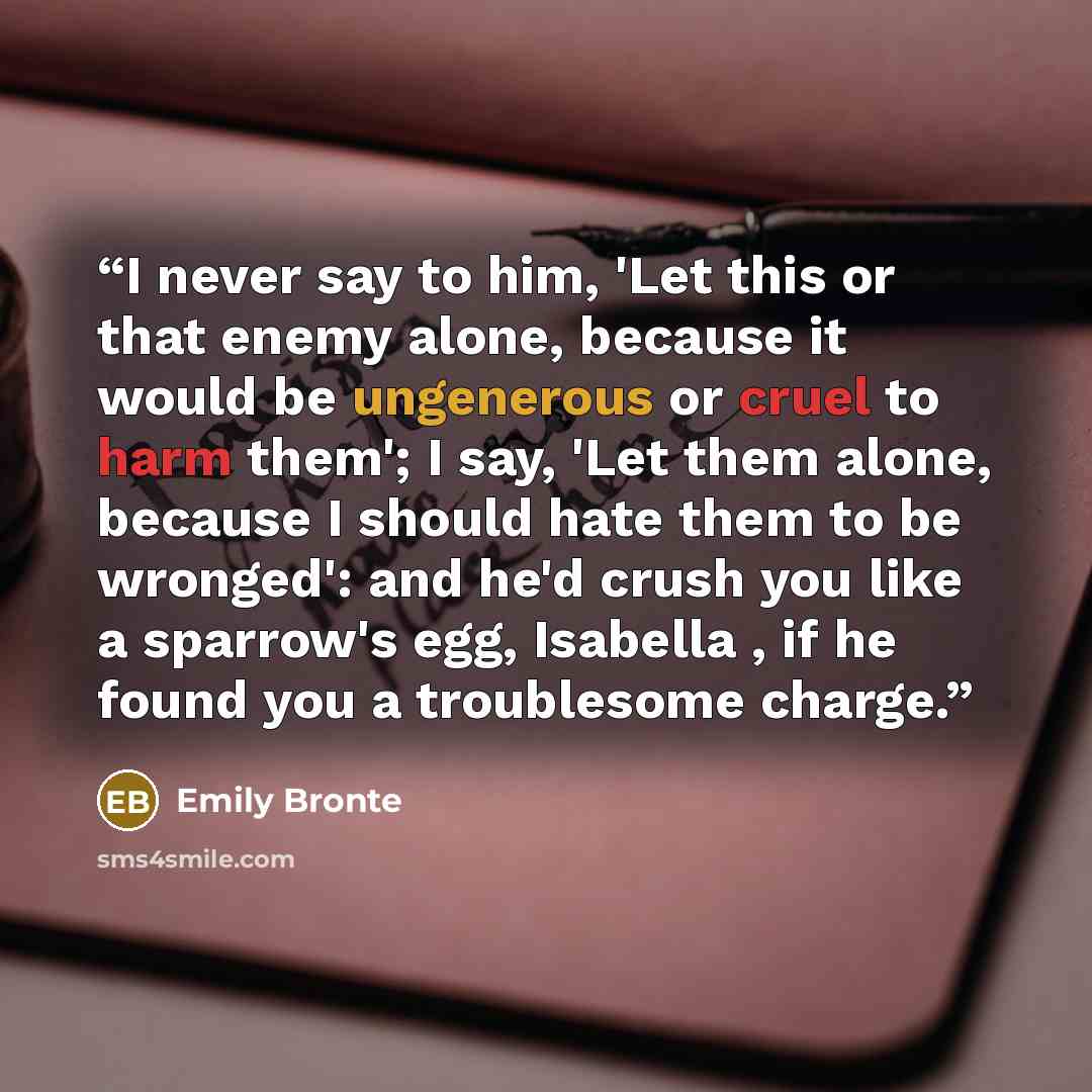“I never say to him, 'Let this or that enemy alone, because it would be ungenerous or cruel to harm them'; I say, 'Let them alone, because I should hate them to be wronged': and he'd crush you like a sparrow's egg, Isabella , if he found you a troublesome charge.” quote by Emily Brontë