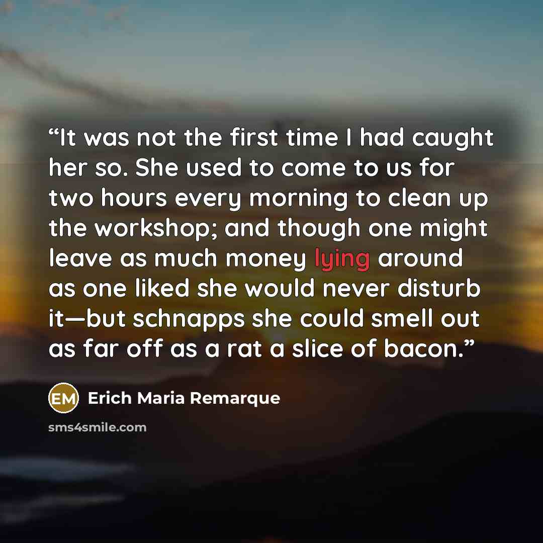 “It was not the first time I had caught her so. She used to come to us for two hours every morning to clean up the workshop; and though one might leave as much money lying around as one liked she would never disturb it—but schnapps she could smell out as far off as a rat a slice of bacon.” quote by Erich Maria Remarque