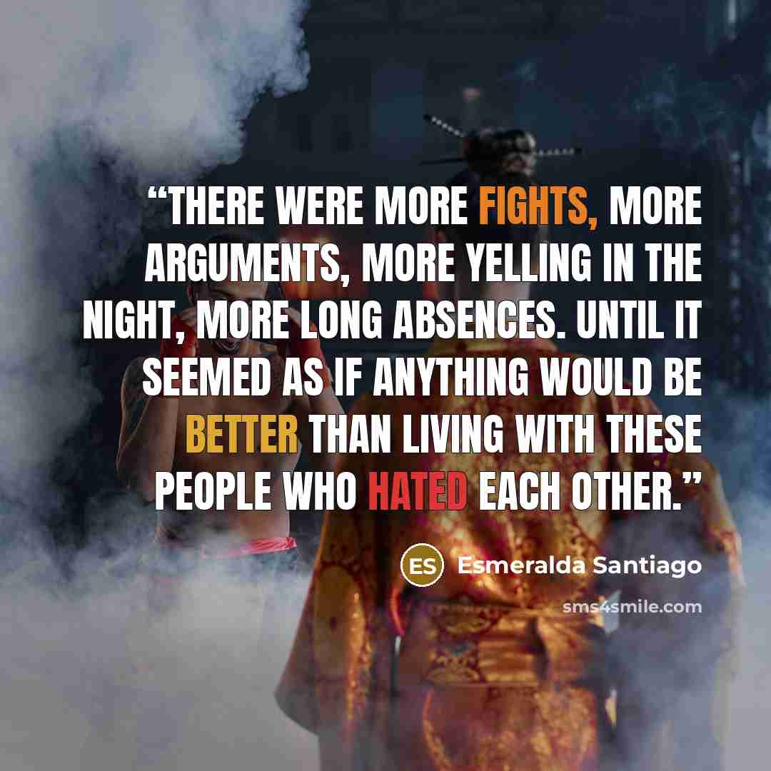 “There were more fights, more arguments, more yelling in the night, more long absences. Until it seemed as if anything would be better than living with these people who hated each other.” quote by Esmeralda Santiago