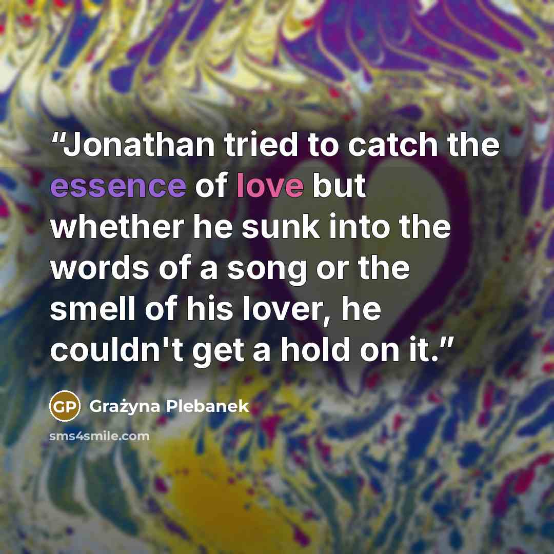 “Jonathan tried to catch the essence of love but whether he sunk into the words of a song or the smell of his lover, he couldn't get a hold on it.” quote by Grażyna Plebanek