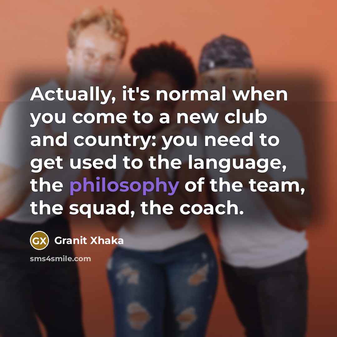 “Actually, it's normal when you come to a new club and country: you need to get used to the language, the philosophy of the team, the squad, the coach.” quote by Granit Xhaka