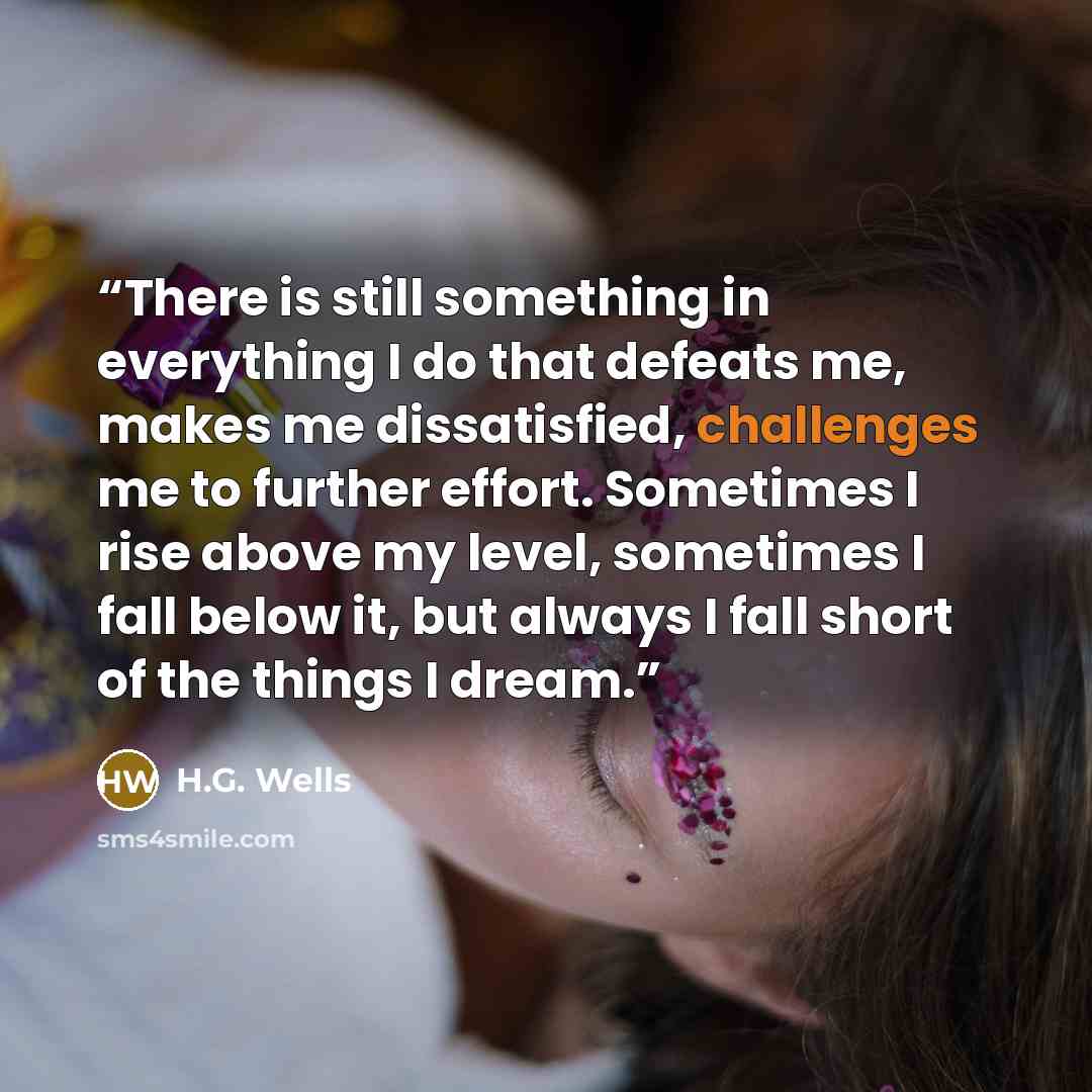 “There is still something in everything I do that defeats me, makes me dissatisfied, challenges me to further effort. Sometimes I rise above my level, sometimes I fall below it, but always I fall short of the things I dream.” quote by H.G. Wells