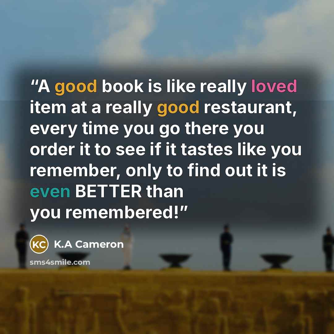 “A good book is like really loved item at a really good restaurant, every time you go there you order it to see if it tastes like you remember, only to find out it is even BETTER than you remembered!” quote by K.A Cameron