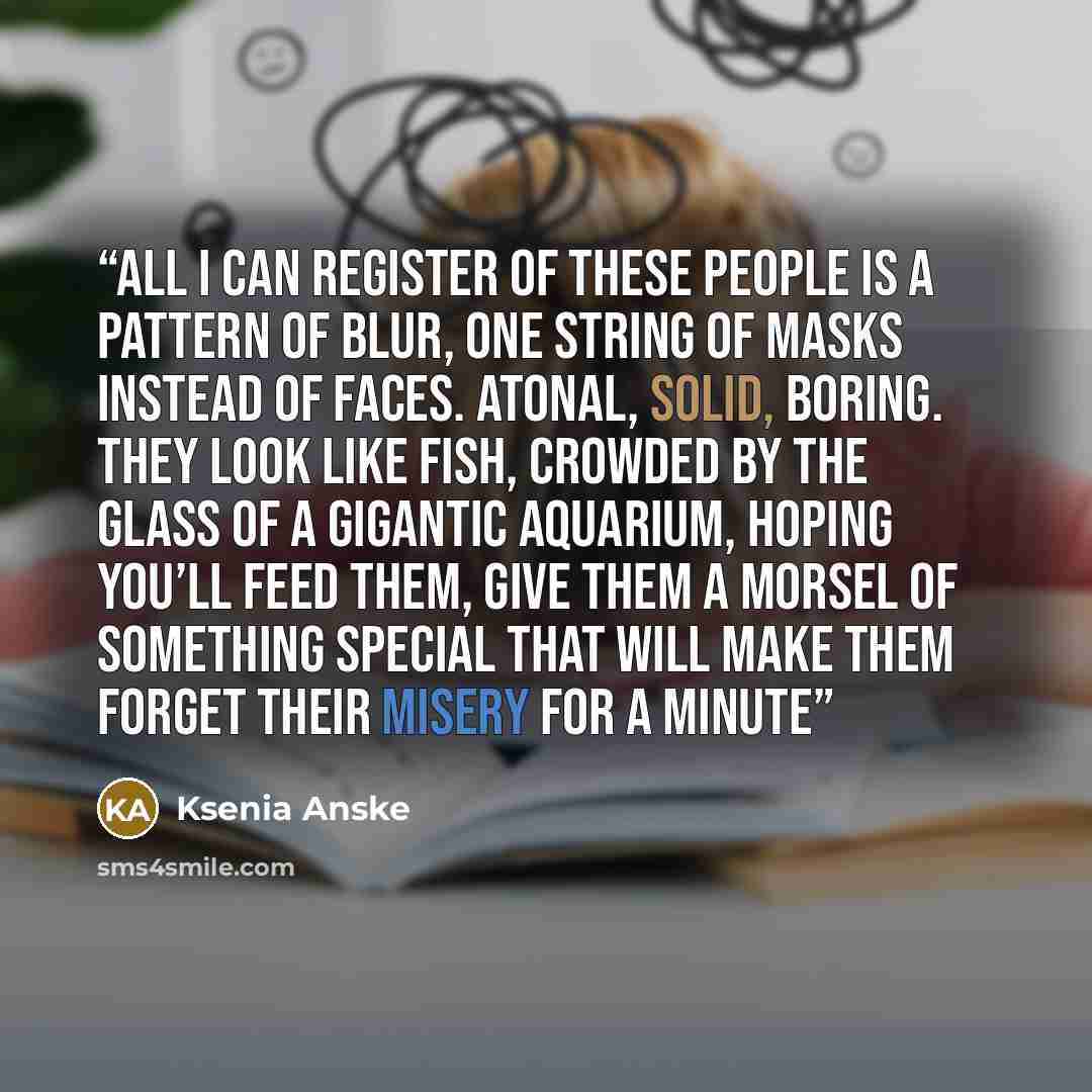 “All I can register of these people is a pattern of blur, one string of masks instead of faces. Atonal, solid, boring. They look like fish, crowded by the glass of a gigantic aquarium, hoping you’ll feed them, give them a morsel of something special that will make them forget their misery for a…” quote by Ksenia Anske