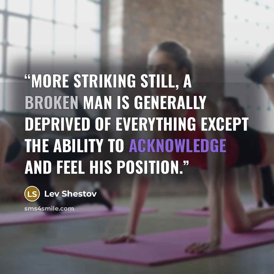 “More striking still, a broken man is generally deprived of everything except the ability to acknowledge and feel his position.” quote by Lev Shestov