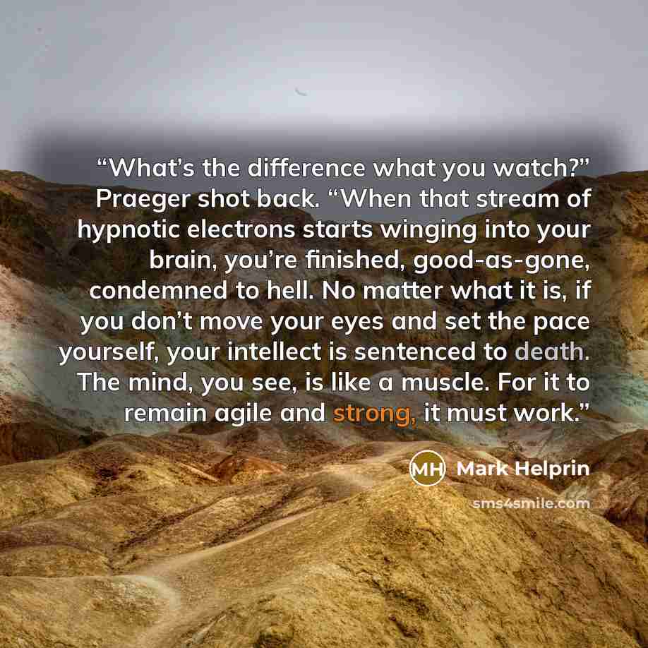 “What’s the difference what you watch?” Praeger shot back. “When that stream of hypnotic electrons starts winging into your brain, you’re finished, good-as-gone, condemned to hell. No matter what it is, if you don’t move your eyes and set the pace yourself, your intellect is sentenced to death. The…” quote by Mark Helprin