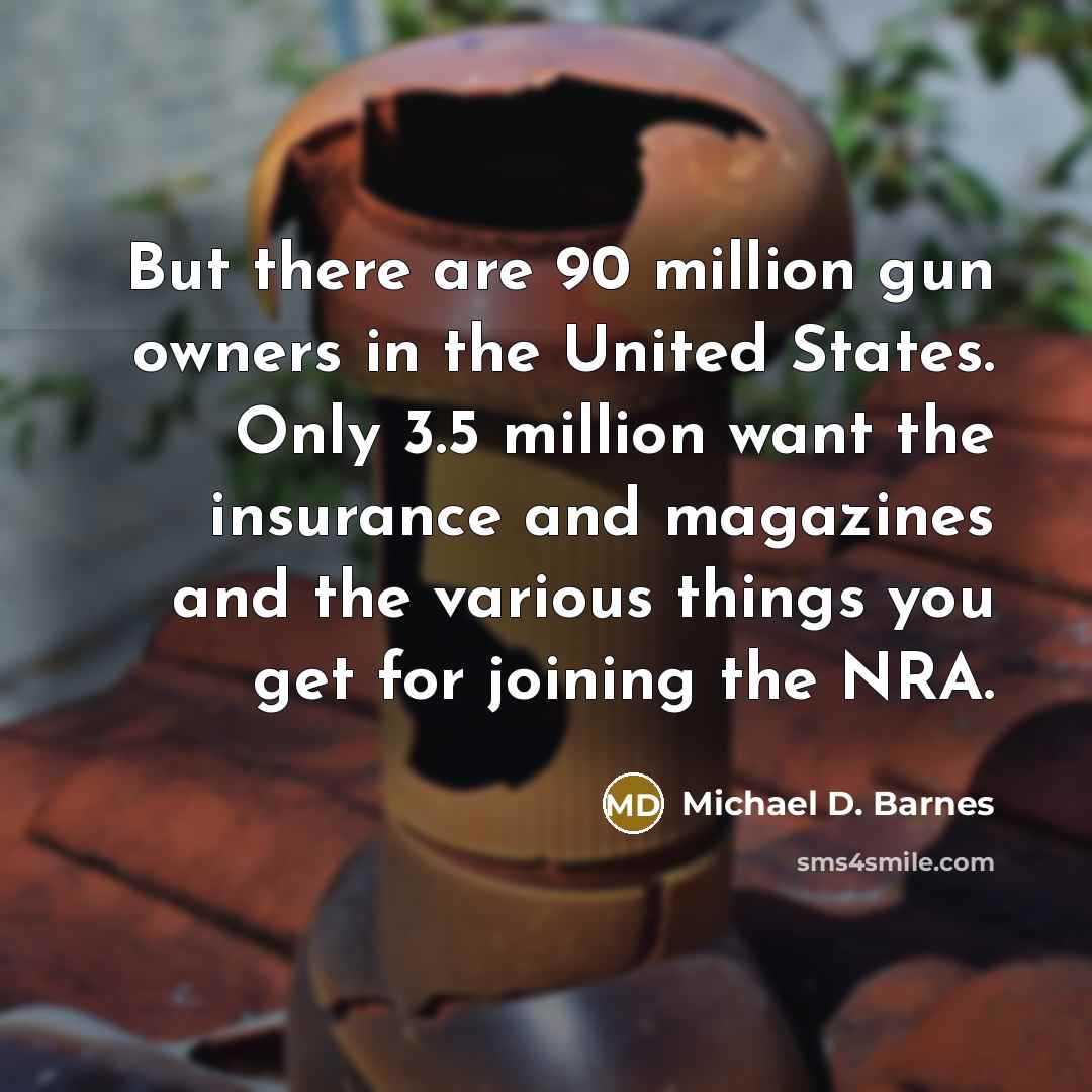 “But there are 90 million gun owners in the United States. Only 3.5 million want the insurance and magazines and the various things you get for joining the NRA.” quote by Michael D. Barnes
