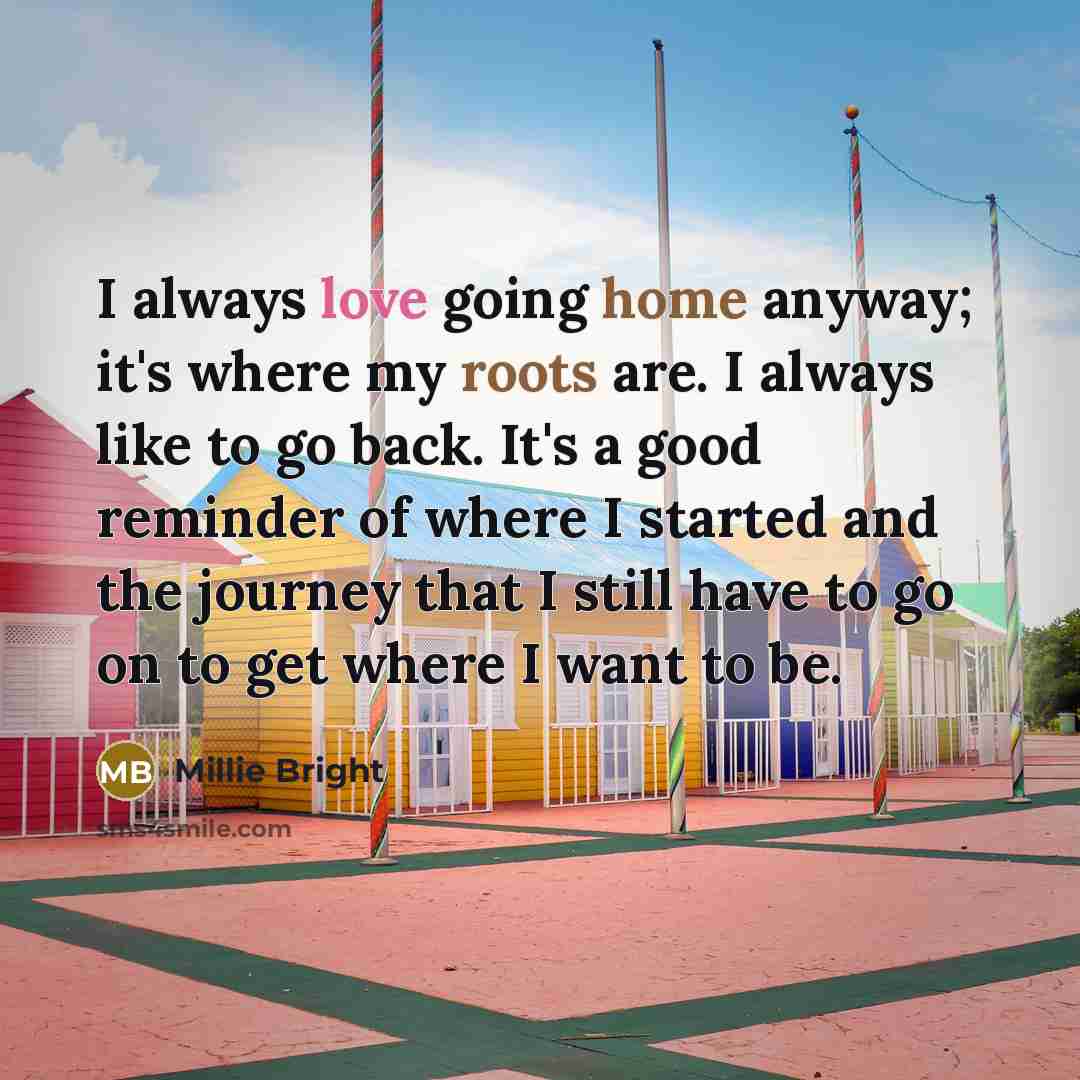 “I always love going home anyway; it's where my roots are. I always like to go back. It's a good reminder of where I started and the journey that I still have to go on to get where I want to be.” quote by Millie Bright