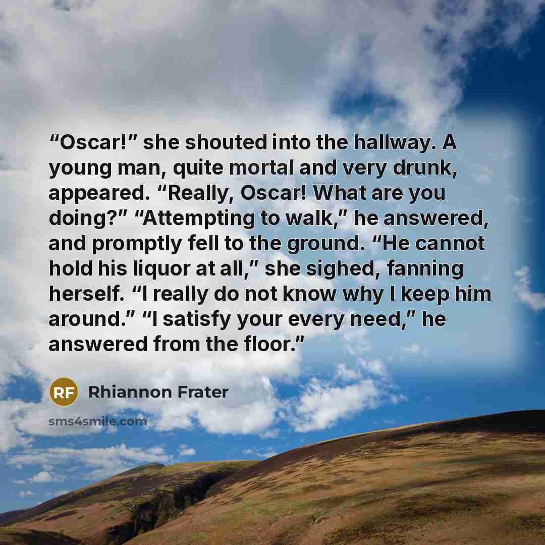 “Oscar!” she shouted into the hallway. A young man, quite mortal and very drunk, appeared. “Really, Oscar! What are you doing?” “Attempting to walk,” he answered, and promptly fell to the ground. “He cannot hold his liquor at all,” she sighed, fanning herself. “I really do not know why I keep him…” quote by Rhiannon Frater