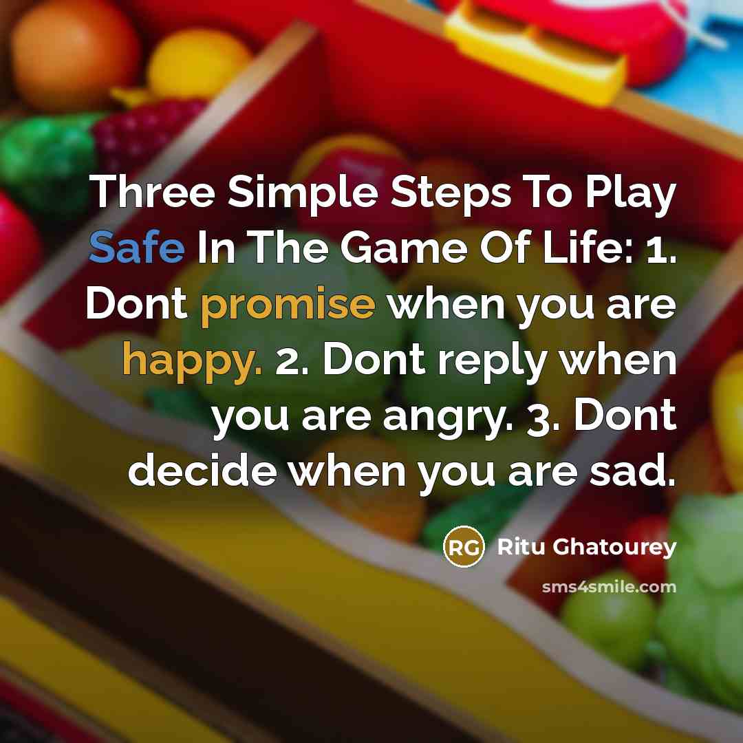 “Three Simple Steps To Play Safe In The Game Of Life: 1. Dont promise when you are happy. 2. Dont reply when you are angry. 3. Dont decide when you are sad.” quote by Ritu Ghatourey