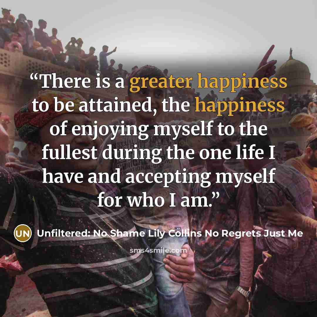 “There is a greater happiness to be attained, the happiness of enjoying myself to the fullest during the one life I have and accepting myself for who I am.” quote by Unfiltered: No Shame Lily Collins No Regrets Just Me