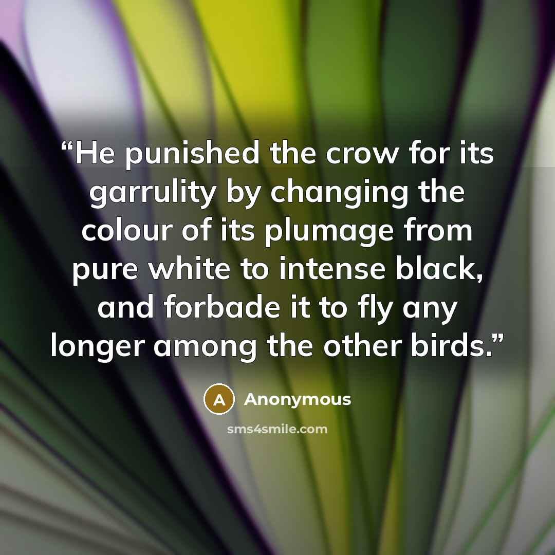 “He punished the crow for its garrulity by changing the colour of its plumage from pure white to intense black, and forbade it to fly any longer among the other birds.” quote by Anonymous