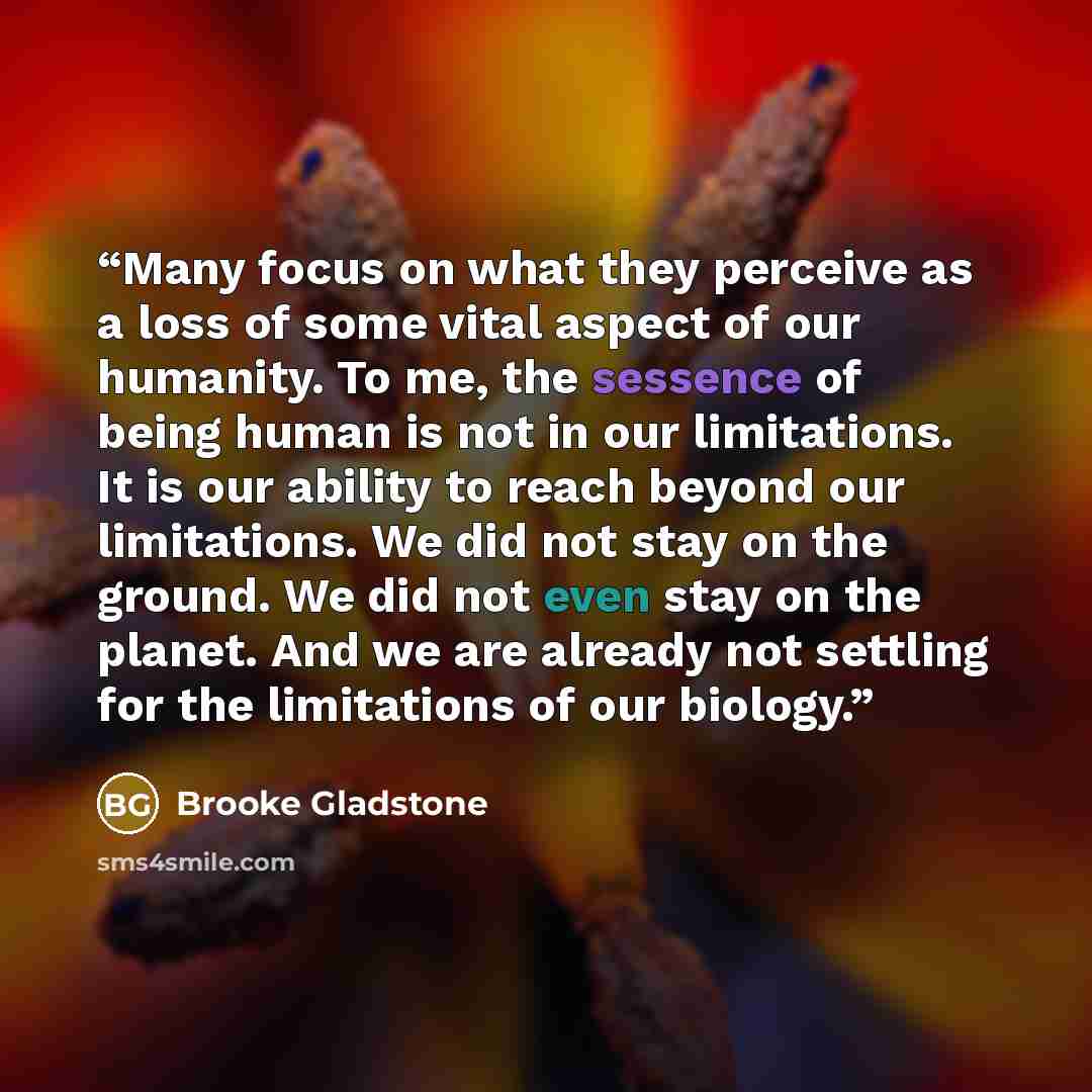 “Many focus on what they perceive as a loss of some vital aspect of our humanity. To me, the sessence of being human is not in our limitations. It is our ability to reach beyond our limitations. We did not stay on the ground. We did not even stay on the planet. And we are already not settling for…” quote by Brooke Gladstone