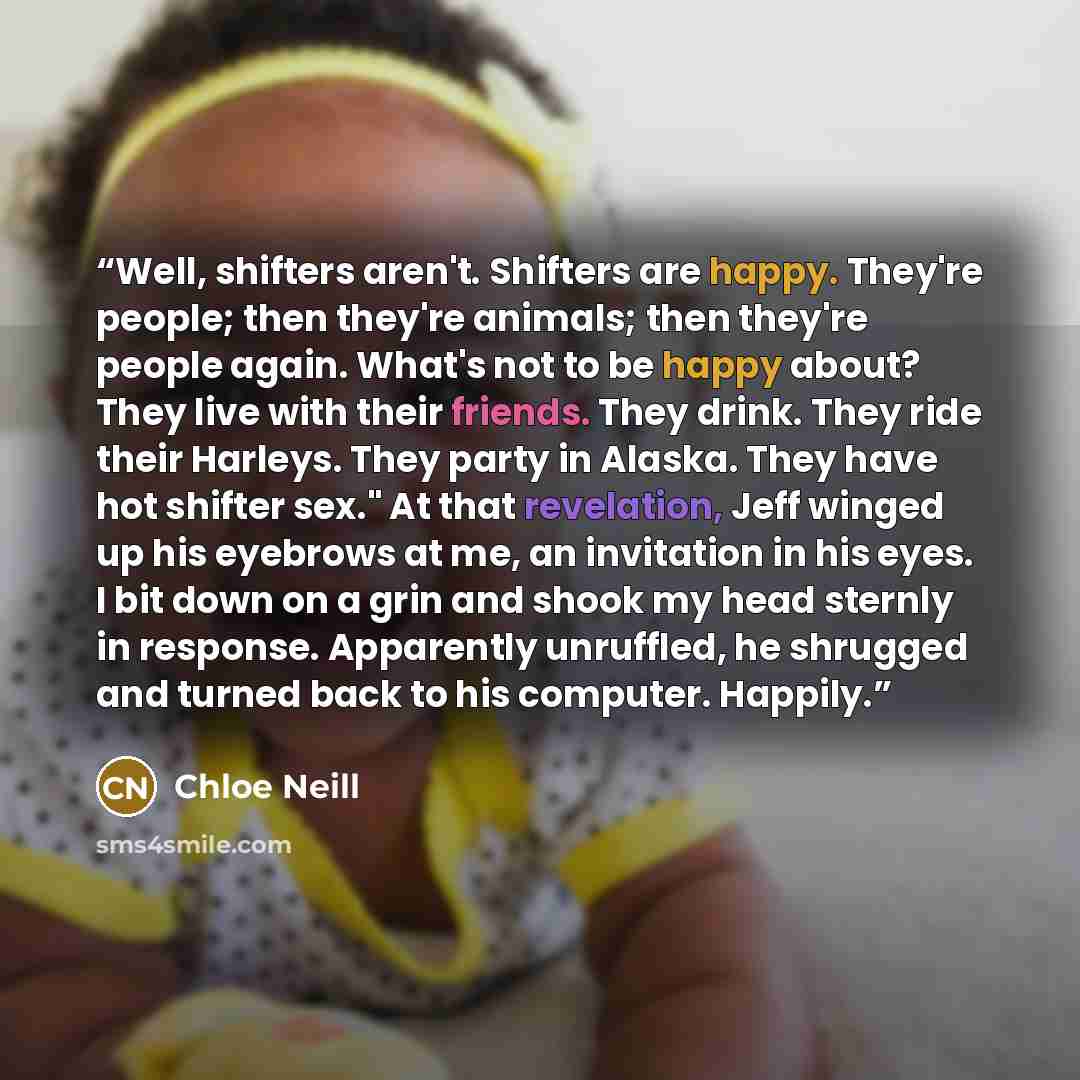 “Well, shifters aren't. Shifters are happy. They're people; then they're animals; then they're people again. What's not to be happy about? They live with their friends. They drink. They ride their Harleys. They party in Alaska. They have hot shifter sex." At that revelation, Jeff winged up his…” quote by Chloe Neill