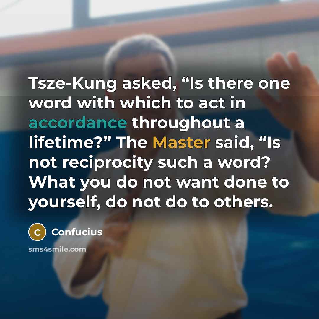 “Tsze-Kung asked, “Is there one word with which to act in accordance throughout a lifetime?” The Master said, “Is not reciprocity such a word? What you do not want done to yourself, do not do to others.” quote by Confucius
