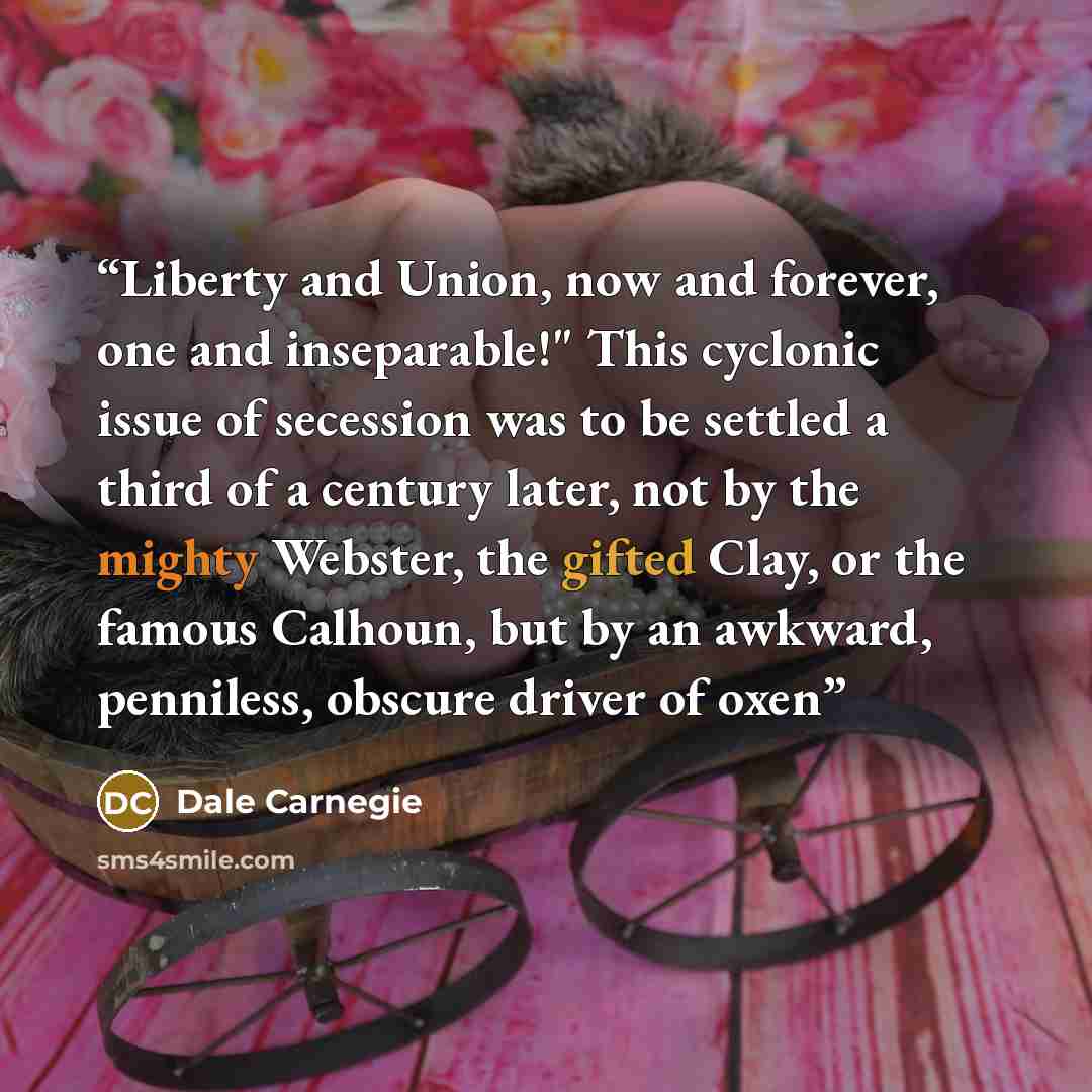 “Liberty and Union, now and forever, one and inseparable!" This cyclonic issue of secession was to be settled a third of a century later, not by the mighty Webster, the gifted Clay, or the famous Calhoun, but by an awkward, penniless, obscure driver of oxen” quote by Dale Carnegie