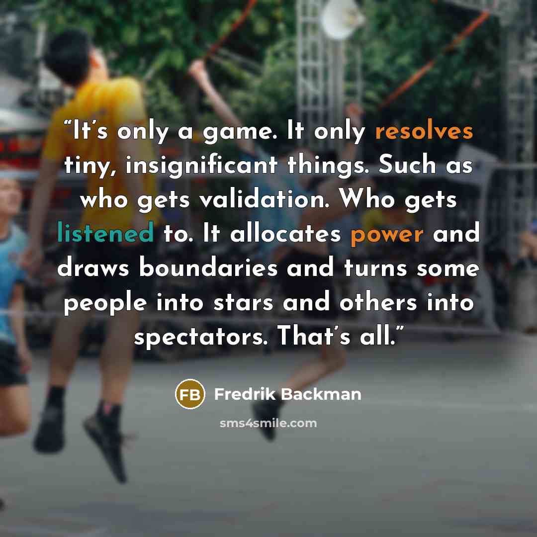 “It’s only a game. It only resolves tiny, insignificant things. Such as who gets validation. Who gets listened to. It allocates power and draws boundaries and turns some people into stars and others into spectators. That’s all.” quote by Fredrik Backman