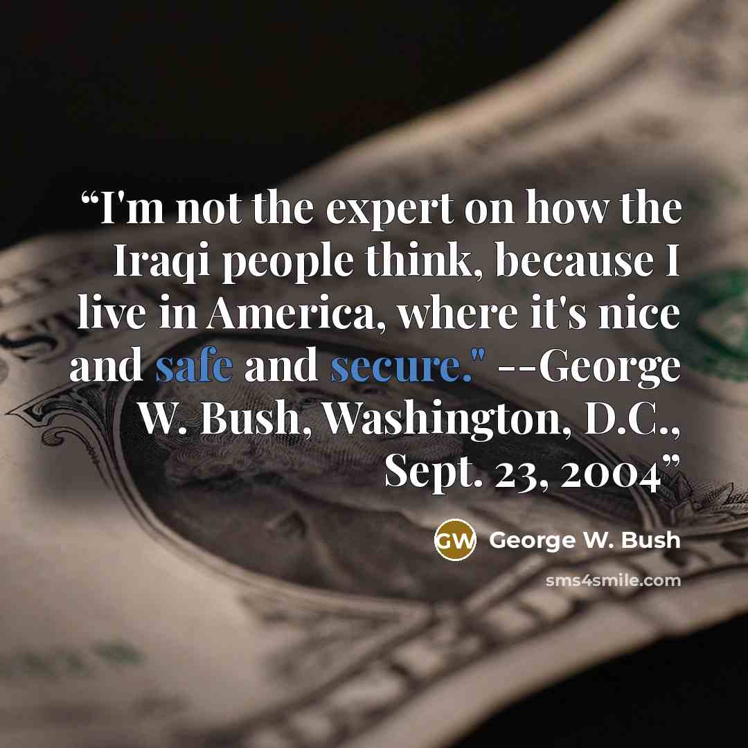 “I'm not the expert on how the Iraqi people think, because I live in America, where it's nice and safe and secure." --George W. Bush, Washington, D.C., Sept. 23, 2004” quote by George W. Bush