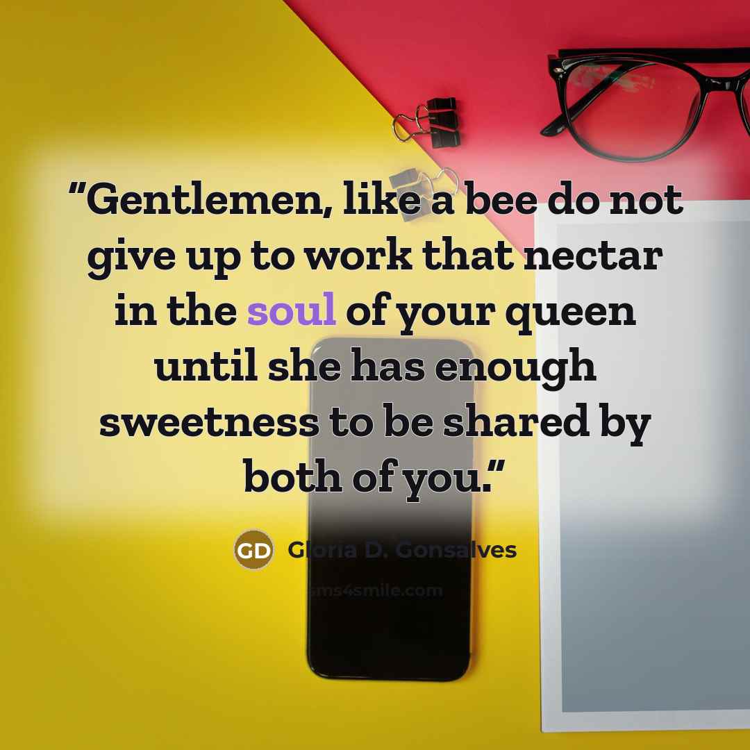 “Gentlemen, like a bee do not give up to work that nectar in the soul of your queen until she has enough sweetness to be shared by both of you.” quote by Gloria D. Gonsalves