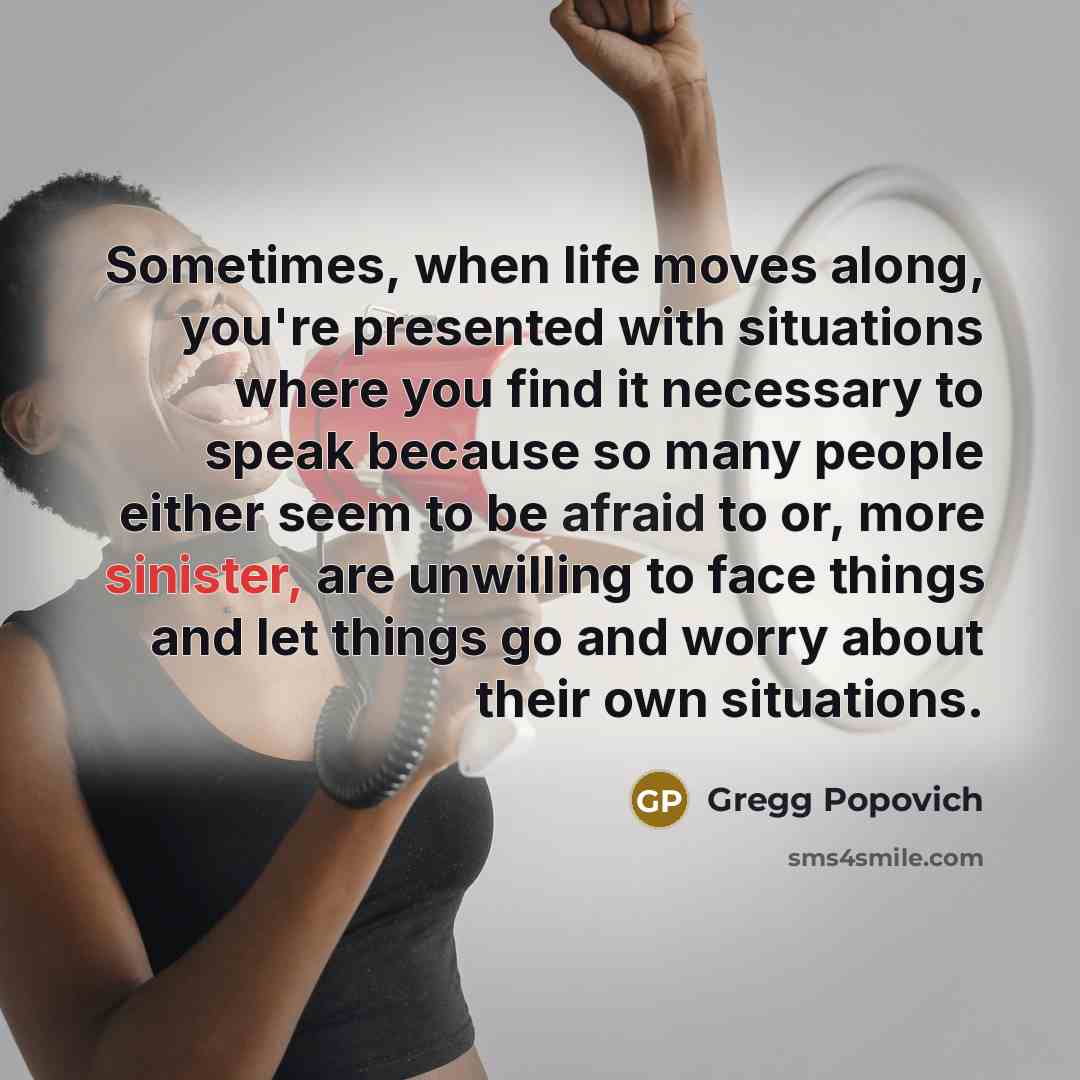 “Sometimes, when life moves along, you're presented with situations where you find it necessary to speak because so many people either seem to be afraid to or, more sinister, are unwilling to face things and let things go and worry about their own situations.” quote by Gregg Popovich