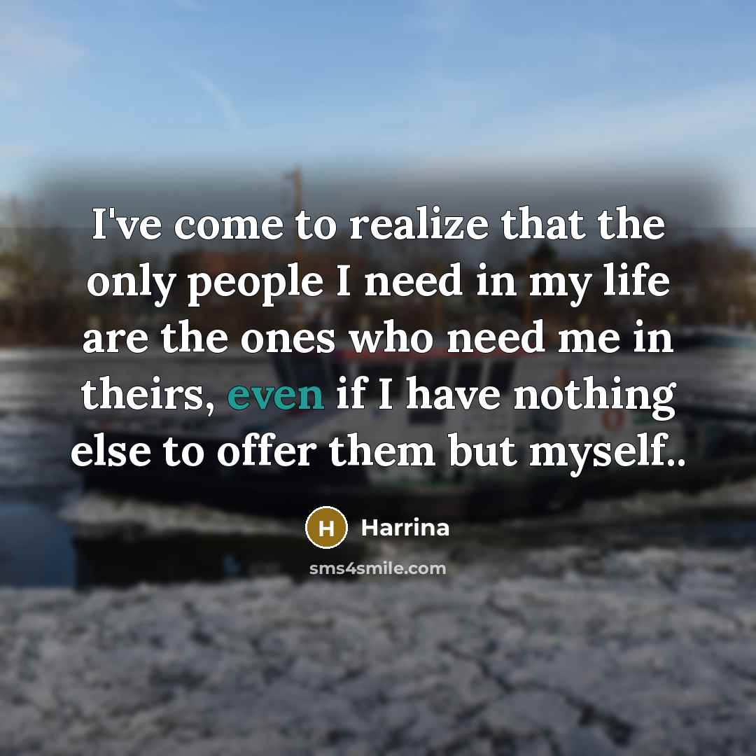 “I've come to realize that the only people I need in my life are the ones who need me in theirs, even if I have nothing else to offer them but myself..” quote by Harrina